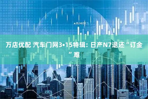 万店优配 汽车门网3•15特辑: 日产N7退还“订金”难
