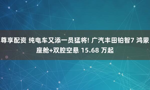 尊享配资 纯电车又添一员猛将! 广汽丰田铂智7 鸿蒙座舱+双腔空悬 15.68 万起