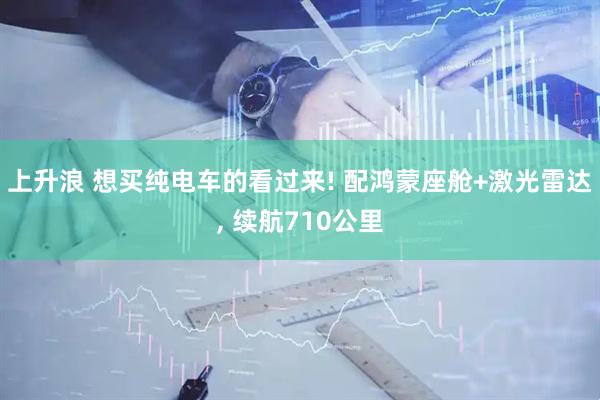 上升浪 想买纯电车的看过来! 配鸿蒙座舱+激光雷达, 续航710公里