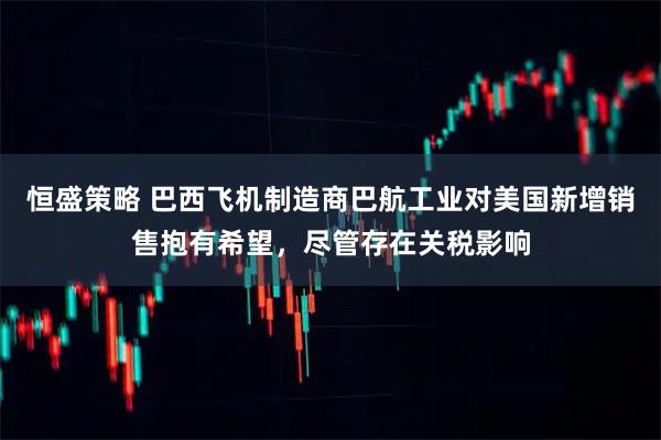 恒盛策略 巴西飞机制造商巴航工业对美国新增销售抱有希望，尽管存在关税影响