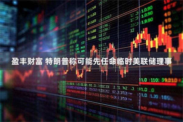 盈丰财富 特朗普称可能先任命临时美联储理事