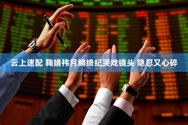 云上速配 鞠婧祎月鳞绮纪哭戏镜头 隐忍又心碎