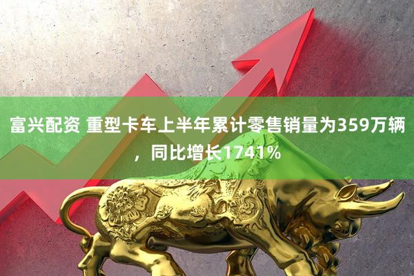 富兴配资 重型卡车上半年累计零售销量为359万辆，同比增长1741%