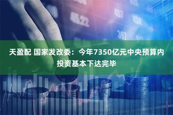 天盈配 国家发改委：今年7350亿元中央预算内投资基本下达完毕