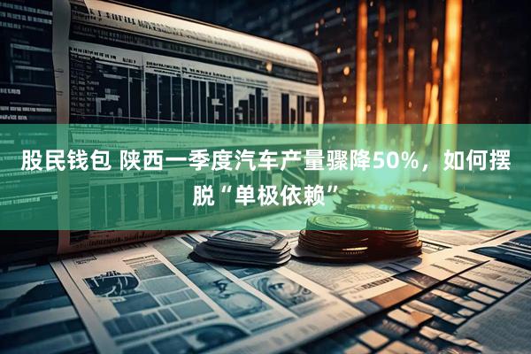 股民钱包 陕西一季度汽车产量骤降50%，如何摆脱“单极依赖”