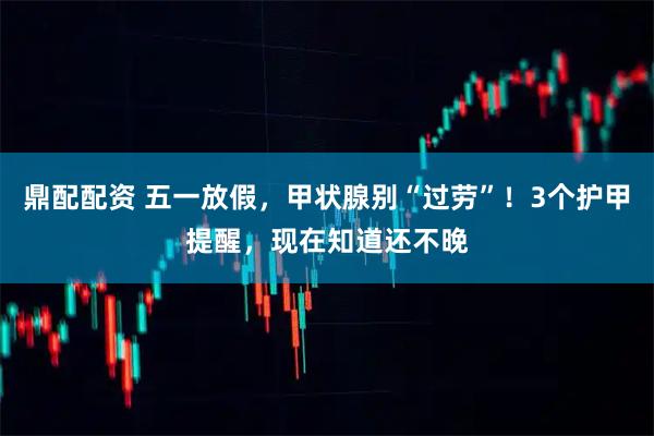 鼎配配资 五一放假，甲状腺别“过劳”！3个护甲提醒，现在知道还不晚