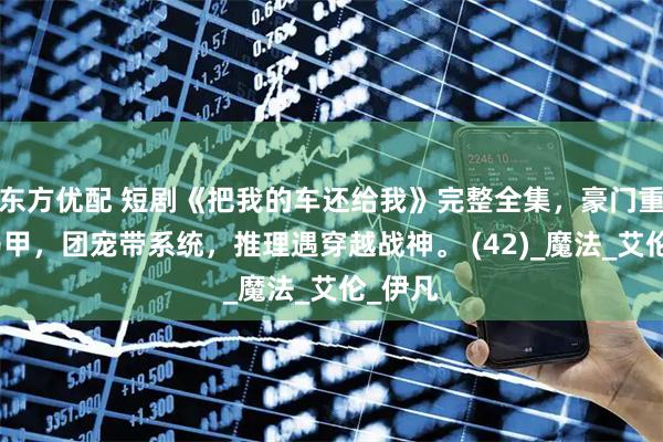 东方优配 短剧《把我的车还给我》完整全集，豪门重生藏马甲，团宠带系统，推理遇穿越战神。 (42)_魔法_艾伦_伊凡