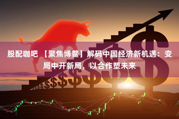 股配咖吧 【聚焦博鳌】解码中国经济新机遇：变局中开新局，以合作塑未来