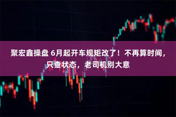 聚宏鑫操盘 6月起开车规矩改了！不再算时间，只查状态，老司机别大意