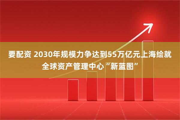 要配资 2030年规模力争达到55万亿元上海绘就全球资产管理中心“新蓝图”