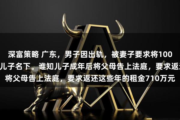 深富策略 广东，男子因出轨，被妻子要求将1000万的房产转到未成年的儿子名下。谁知儿子成年后将父母告上法庭，要求返还这些年的租金710万元