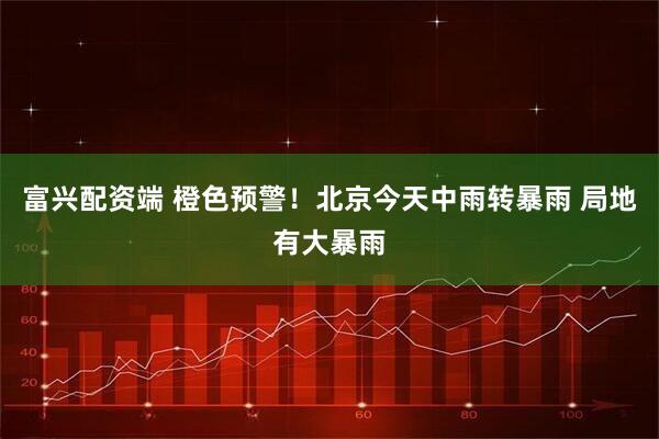 富兴配资端 橙色预警！北京今天中雨转暴雨 局地有大暴雨